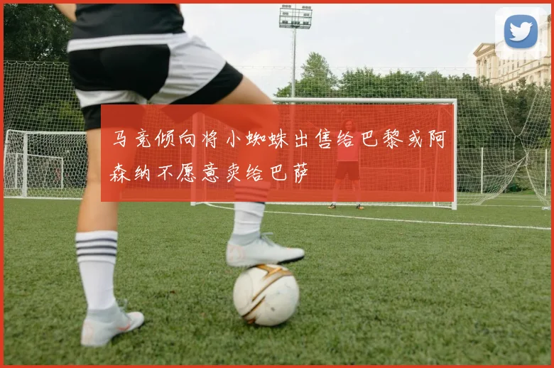 马竞倾向将小蜘蛛出售给巴黎或阿森纳不愿意卖给巴萨