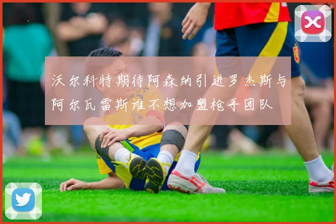 沃尔科特期待阿森纳引进罗杰斯与阿尔瓦雷斯谁不想加盟枪手团队