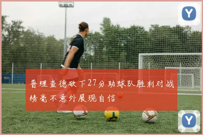 普理查德砍下27分助球队胜利对战绩毫不意外展现自信