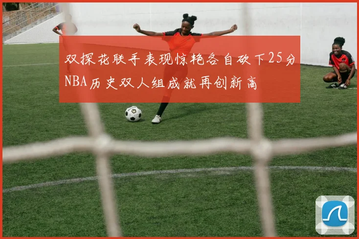 双探花联手表现惊艳各自砍下25分NBA历史双人组成就再创新高