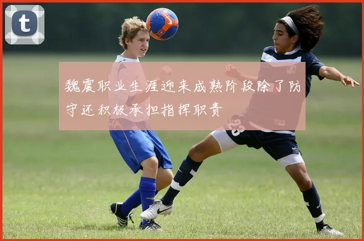 魏震职业生涯迎来成熟阶段除了防守还积极承担指挥职责