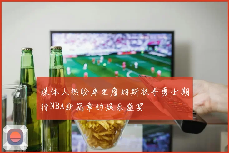 媒体人热盼库里詹姆斯联手勇士期待NBA新篇章的娱乐盛宴