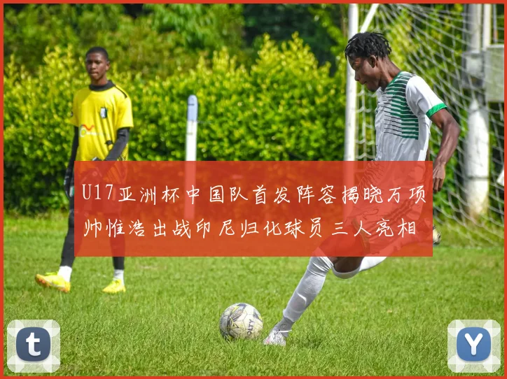 U17亚洲杯中国队首发阵容揭晓万项帅惟浩出战印尼归化球员三人亮相