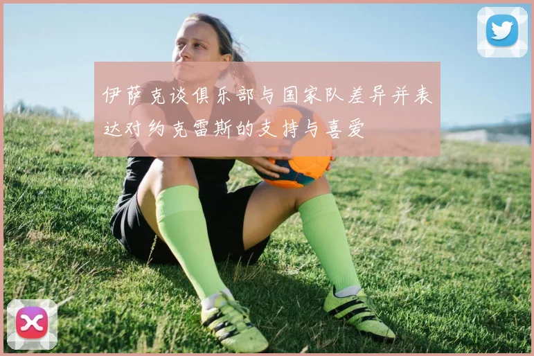 伊萨克谈俱乐部与国家队差异并表达对约克雷斯的支持与喜爱