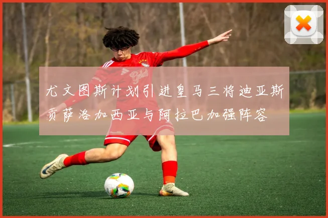 尤文图斯计划引进皇马三将迪亚斯贡萨洛加西亚与阿拉巴加强阵容