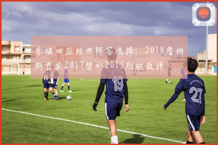 乐福回应经典阵容选择：2018詹姆斯首发2017替补2015则被裁掉