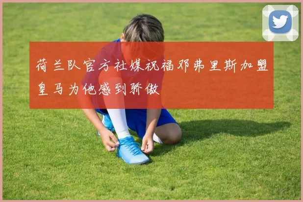 荷兰队官方社媒祝福邓弗里斯加盟皇马为他感到骄傲