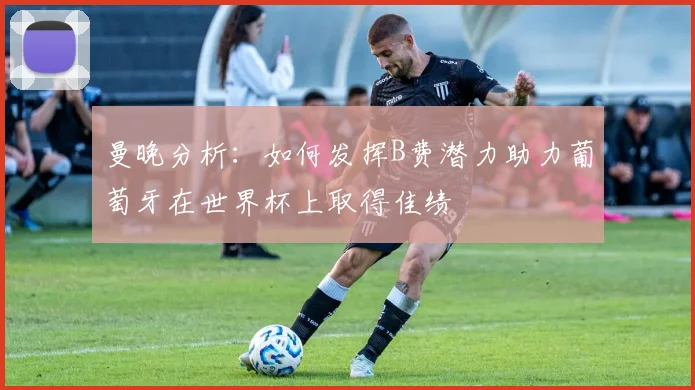曼晚分析：如何发挥B费潜力助力葡萄牙在世界杯上取得佳绩
