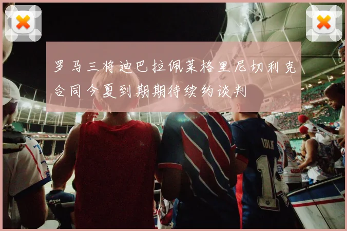 罗马三将迪巴拉佩莱格里尼切利克合同今夏到期期待续约谈判