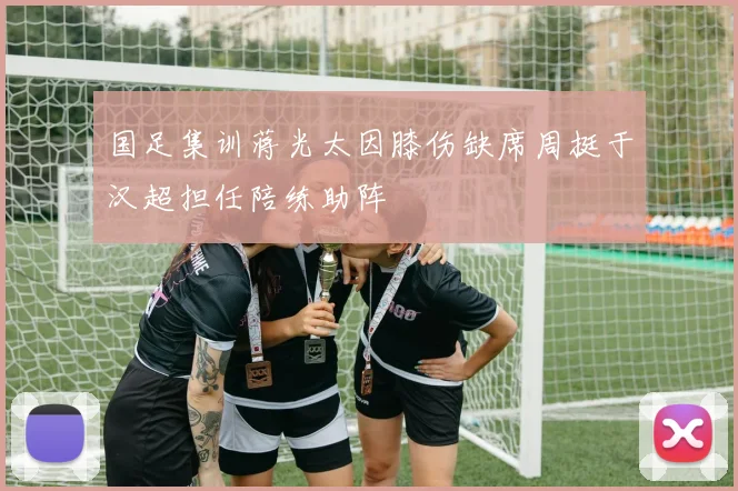 国足集训蒋光太因膝伤缺席周挺于汉超担任陪练助阵