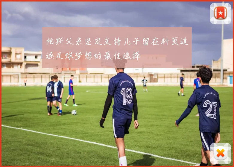 帕斯父亲坚定支持儿子留在科莫追逐足球梦想的最佳选择
