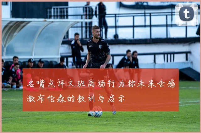 名嘴点评文班离场行为称未来会感激布伦森的教训与启示