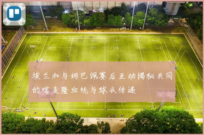 埃兰加与姆巴佩赛后互动揭秘共同的喀麦隆血统与球衣传递