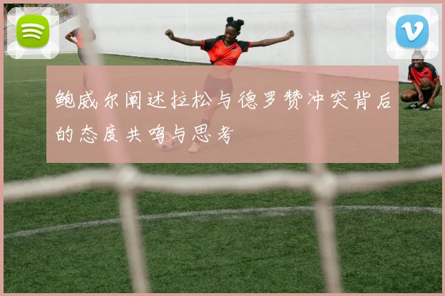 鲍威尔阐述拉松与德罗赞冲突背后的态度共鸣与思考
