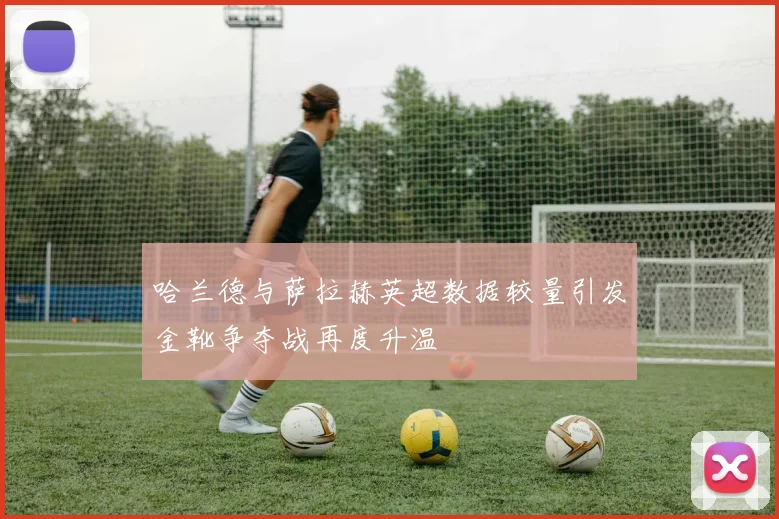 哈兰德与萨拉赫英超数据较量引发金靴争夺战再度升温