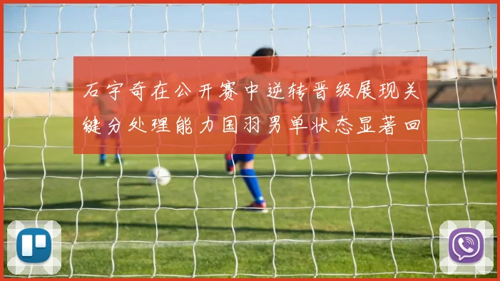 石宇奇在公开赛中逆转晋级展现关键分处理能力国羽男单状态显著回升