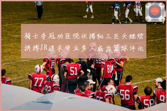 骑士夺冠功臣现状揭秘三巨头继续拼搏JR追求学业多人成为篮球评论员