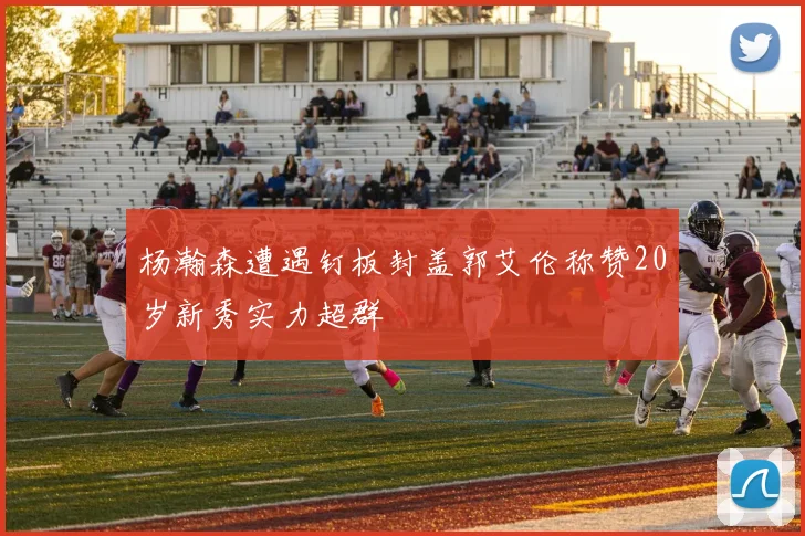 杨瀚森遭遇钉板封盖郭艾伦称赞20岁新秀实力超群