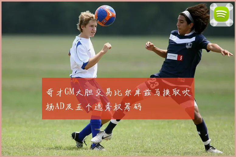 奇才GM大胆交易比尔库兹马换取吹杨AD及五个选秀权筹码