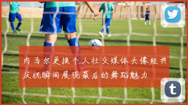 内马尔更换个人社交媒体头像经典庆祝瞬间展现最后的舞蹈魅力