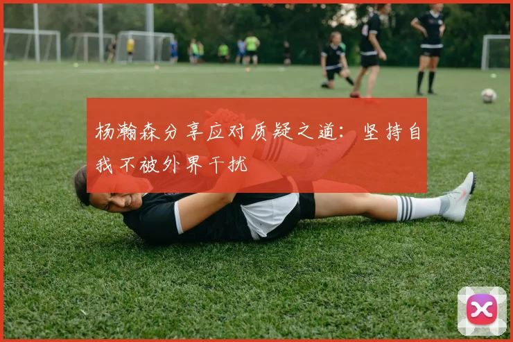 杨瀚森分享应对质疑之道：坚持自我不被外界干扰