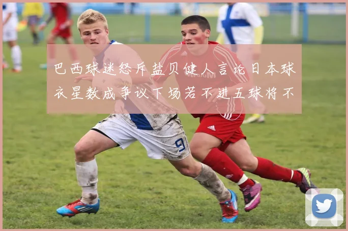 巴西球迷怒斥盐贝健人言论日本球衣星数成争议下场若不进五球将不庆祝