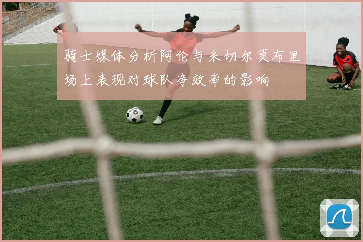 骑士媒体分析阿伦与米切尔莫布里场上表现对球队净效率的影响