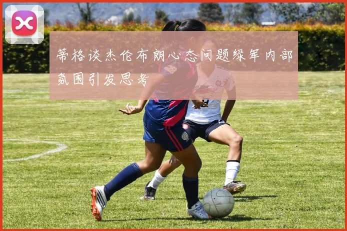 蒂格谈杰伦布朗心态问题绿军内部氛围引发思考