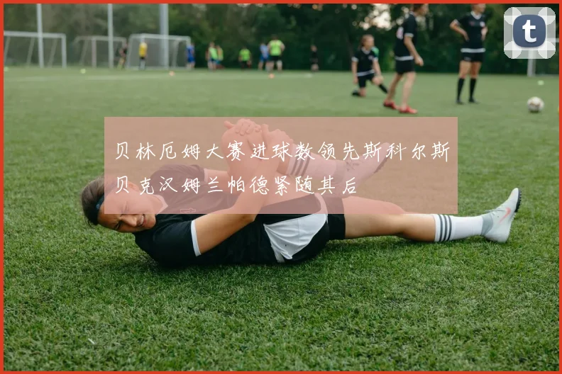 贝林厄姆大赛进球数领先斯科尔斯贝克汉姆兰帕德紧随其后