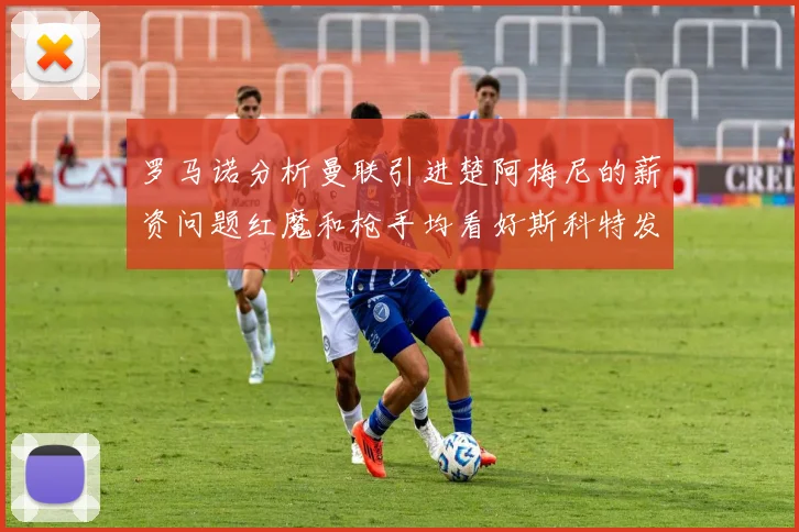 罗马诺分析曼联引进楚阿梅尼的薪资问题红魔和枪手均看好斯科特发展潜力