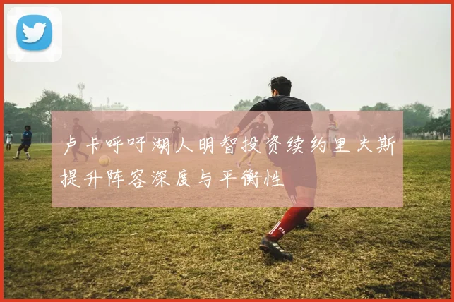 卢卡呼吁湖人明智投资续约里夫斯提升阵容深度与平衡性