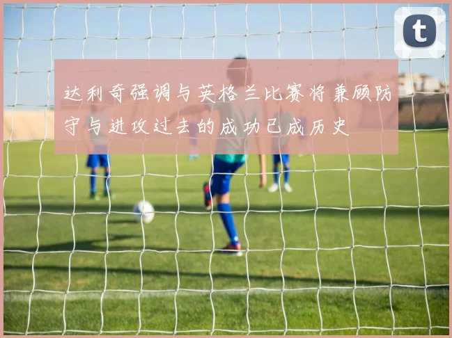 达利奇强调与英格兰比赛将兼顾防守与进攻过去的成功已成历史